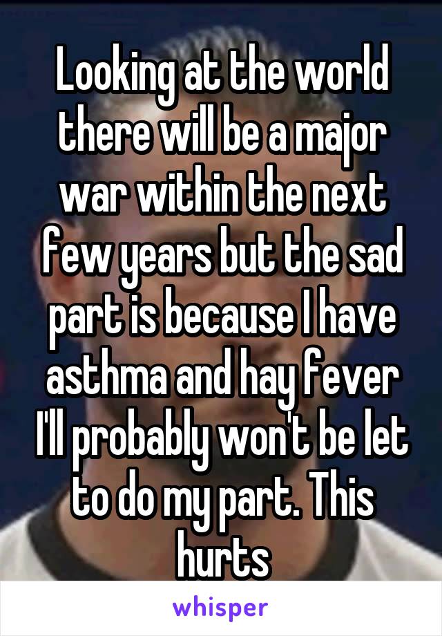 Looking at the world there will be a major war within the next few years but the sad part is because I have asthma and hay fever I'll probably won't be let to do my part. This hurts