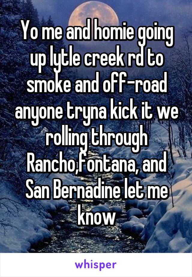 Yo me and homie going up lytle creek rd to smoke and off-road anyone tryna kick it we rolling through Rancho,fontana, and San Bernadine let me know
