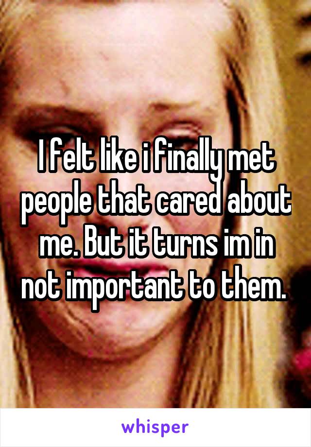 I felt like i finally met people that cared about me. But it turns im in not important to them. 