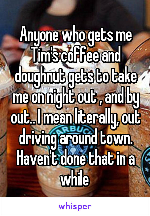 Anyone who gets me Tim's coffee and doughnut gets to take me on night out , and by out.. I mean literally, out driving around town. Haven't done that in a while 