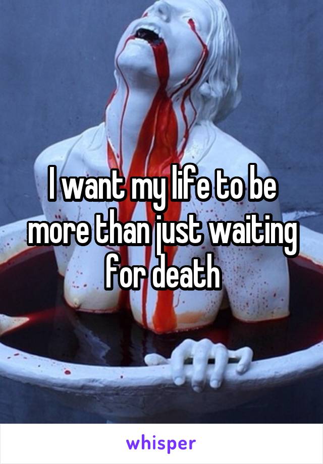 I want my life to be more than just waiting for death