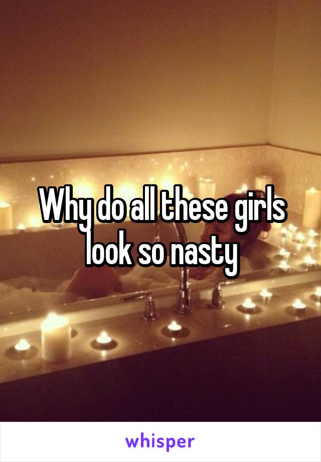 Why do all these girls look so nasty