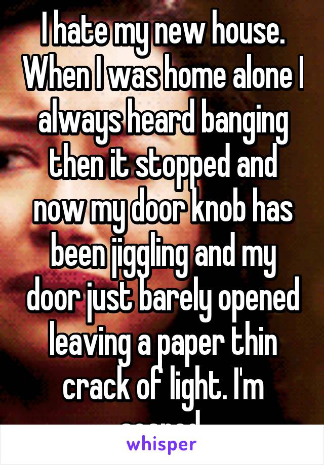 I hate my new house. When I was home alone I always heard banging then it stopped and now my door knob has been jiggling and my door just barely opened leaving a paper thin crack of light. I'm scared 