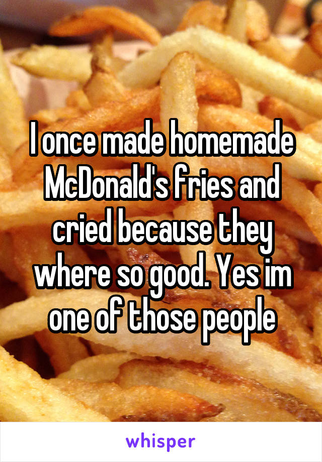 I once made homemade McDonald's fries and cried because they where so good. Yes im one of those people