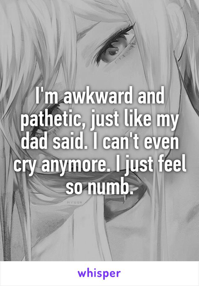 I'm awkward and pathetic, just like my dad said. I can't even cry anymore. I just feel so numb.