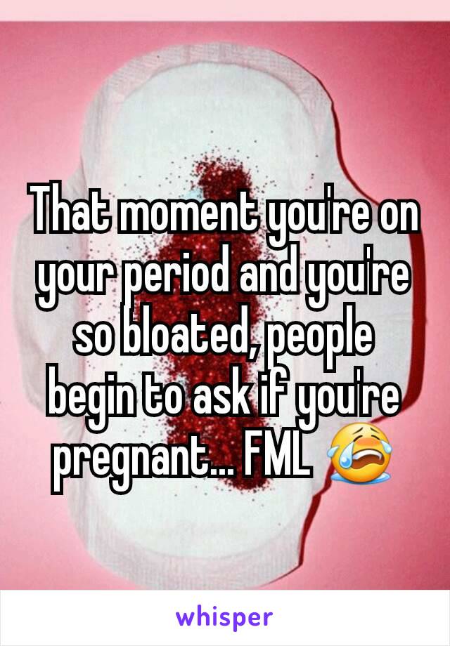 That moment you're on your period and you're so bloated, people begin to ask if you're pregnant... FML 😭