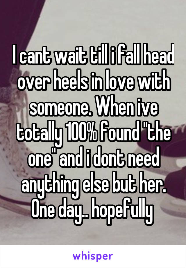 I cant wait till i fall head over heels in love with someone. When ive totally 100% found "the one" and i dont need anything else but her. One day.. hopefully 