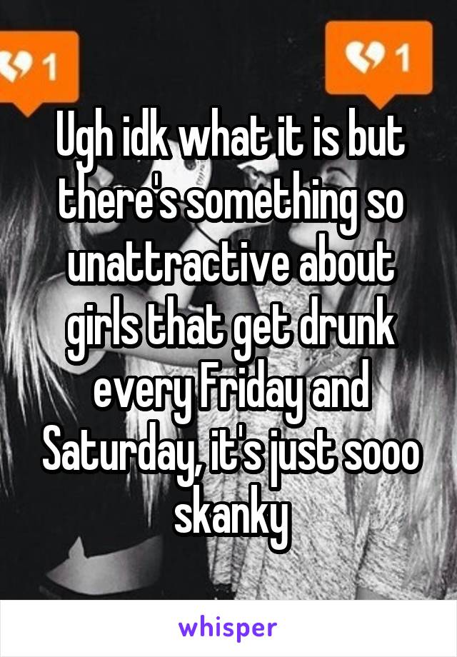 Ugh idk what it is but there's something so unattractive about girls that get drunk every Friday and Saturday, it's just sooo skanky