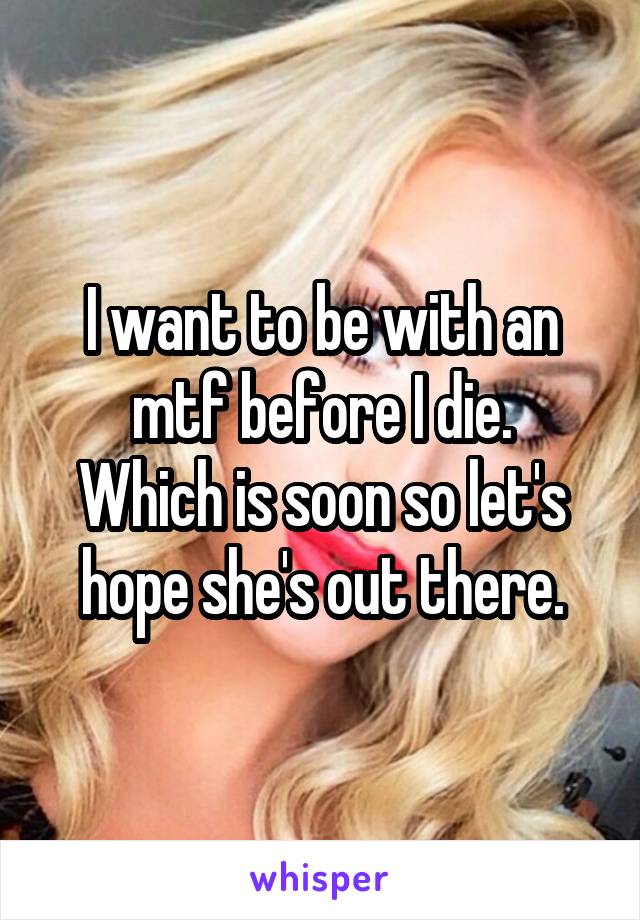 I want to be with an mtf before I die.
Which is soon so let's hope she's out there.