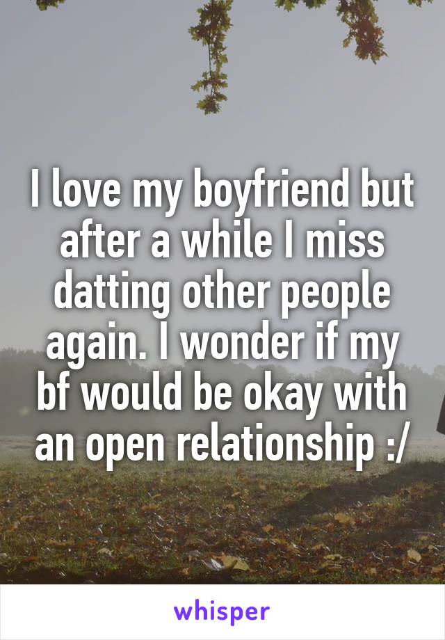 I love my boyfriend but after a while I miss datting other people again. I wonder if my bf would be okay with an open relationship :/