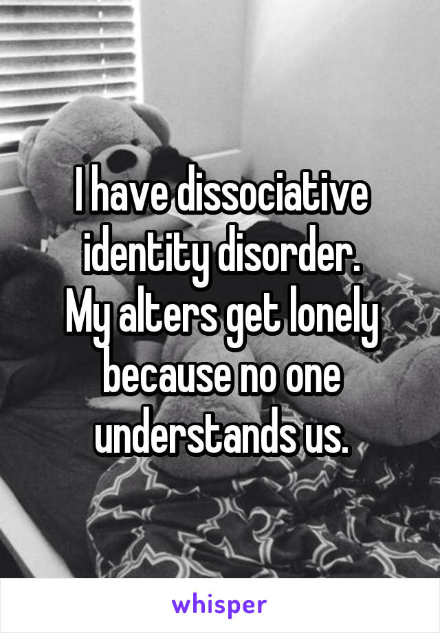 I have dissociative identity disorder.
My alters get lonely because no one understands us.