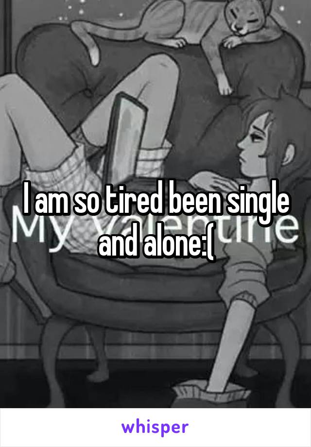 I am so tired been single and alone:(