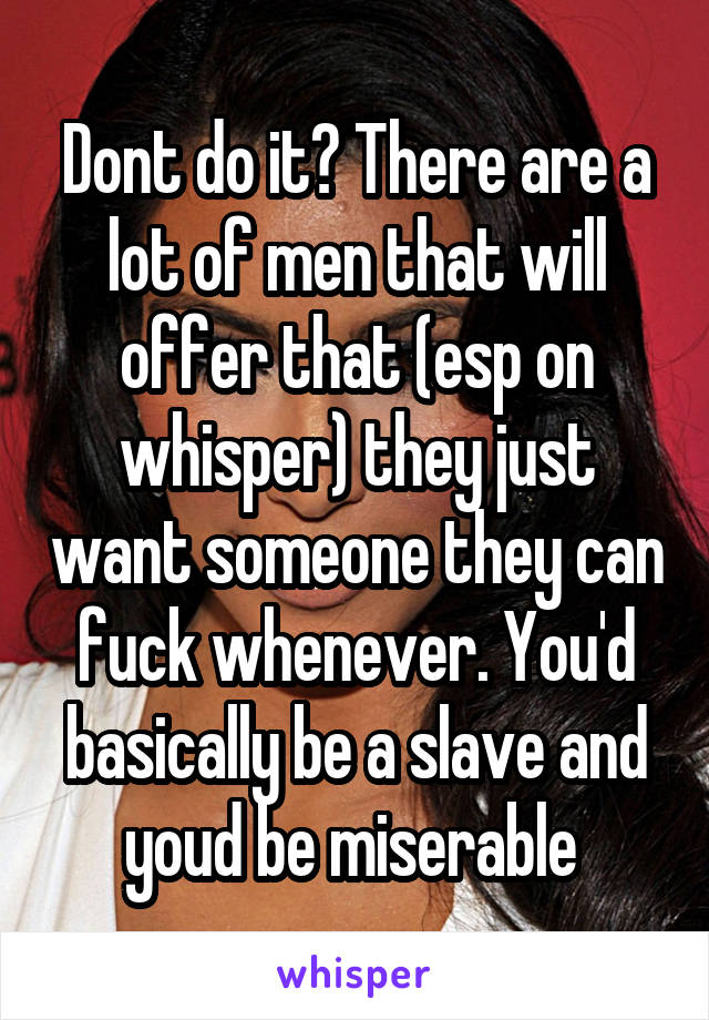 Dont do it? There are a lot of men that will offer that (esp on whisper) they just want someone they can fuck whenever. You'd basically be a slave and youd be miserable 