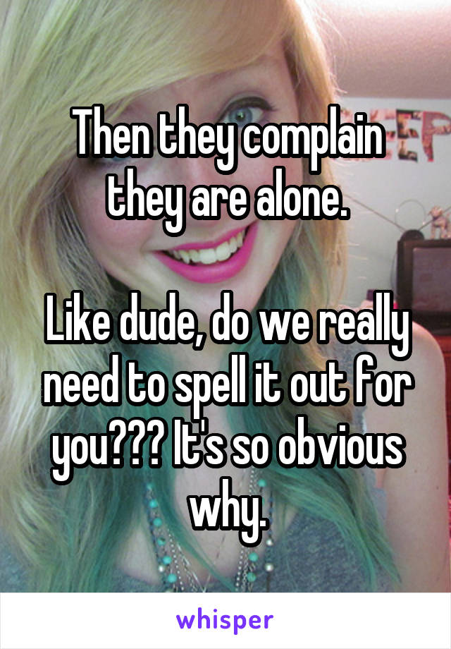 Then they complain they are alone.

Like dude, do we really need to spell it out for you??? It's so obvious why.