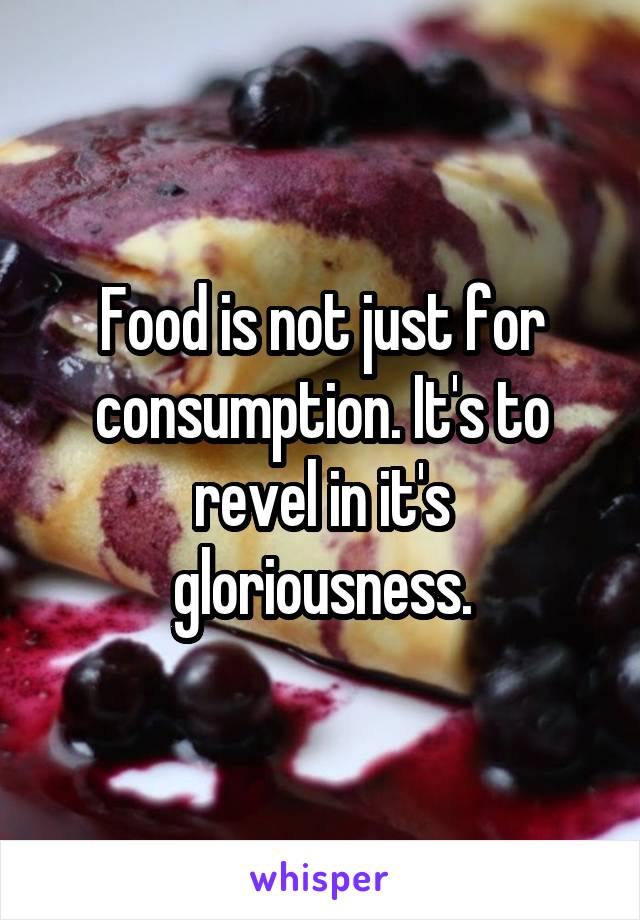 Food is not just for consumption. It's to revel in it's gloriousness.