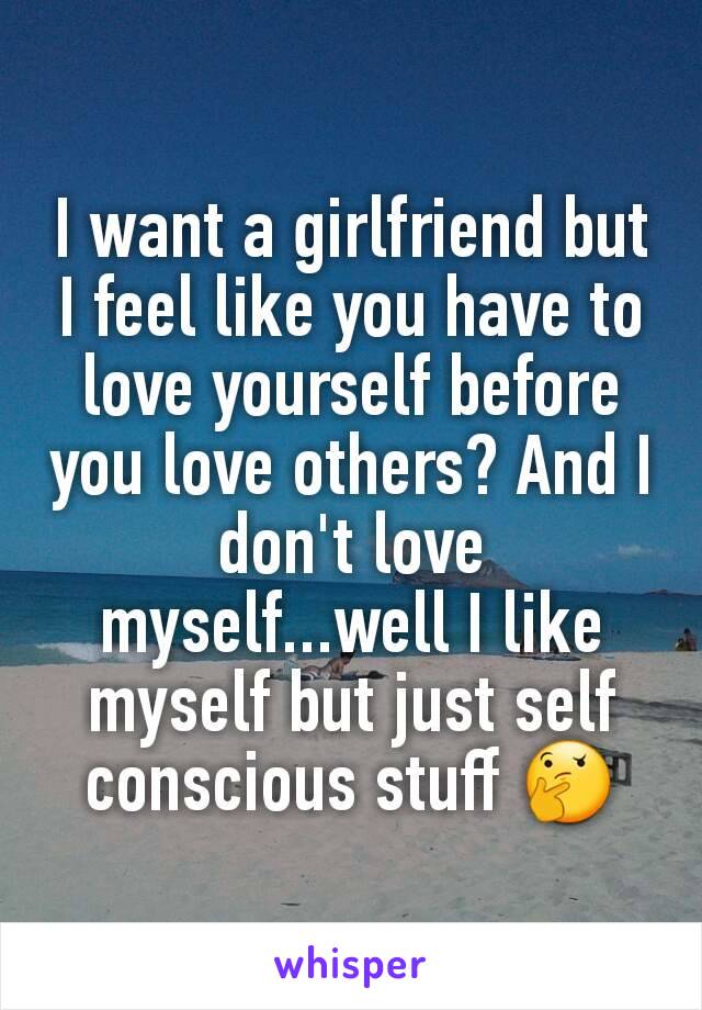 I want a girlfriend but I feel like you have to love yourself before you love others? And I don't love myself...well I like myself but just self conscious stuff 🤔