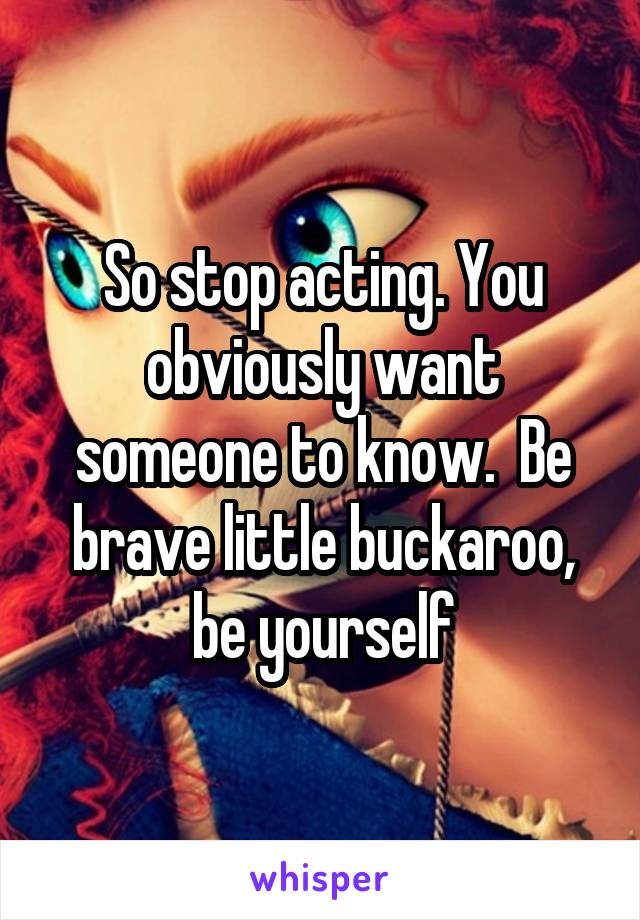 So stop acting. You obviously want someone to know.  Be brave little buckaroo, be yourself