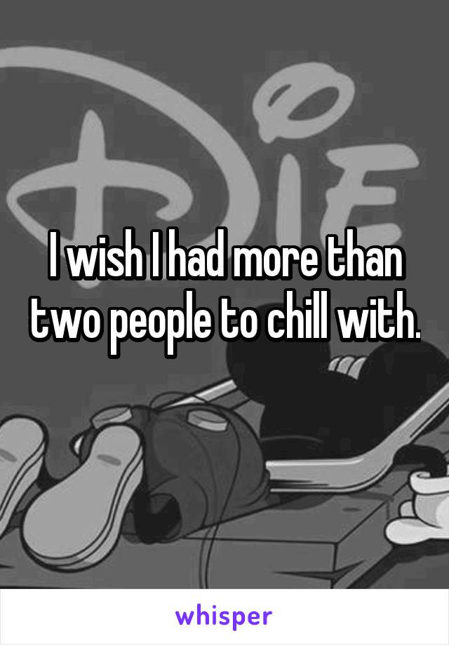 I wish I had more than two people to chill with. 