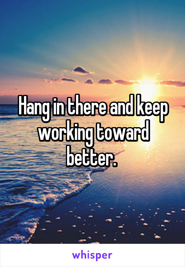 Hang in there and keep working toward better. 