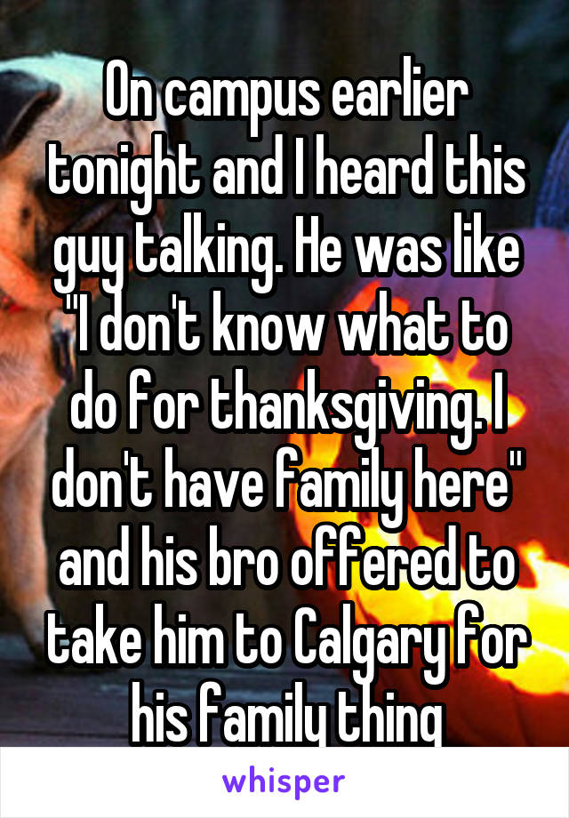 On campus earlier tonight and I heard this guy talking. He was like "I don't know what to do for thanksgiving. I don't have family here" and his bro offered to take him to Calgary for his family thing