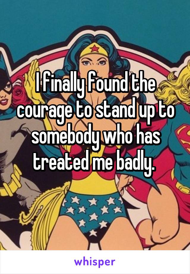 I finally found the courage to stand up to somebody who has treated me badly. 
