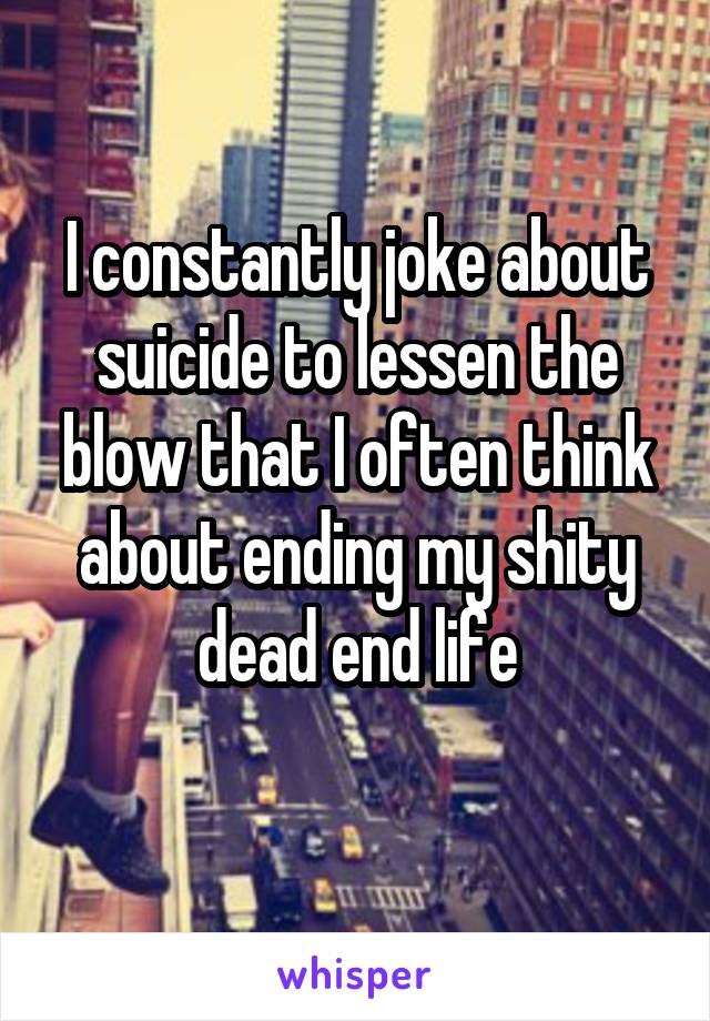 I constantly joke about suicide to lessen the blow that I often think about ending my shity dead end life
