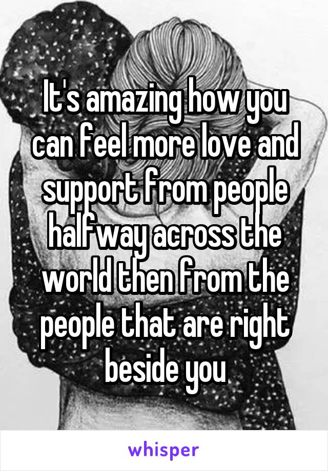 It's amazing how you can feel more love and support from people halfway across the world then from the people that are right beside you