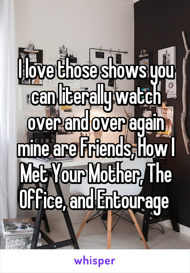 I love those shows you can literally watch over and over again mine are Friends, How I Met Your Mother, The Office, and Entourage 