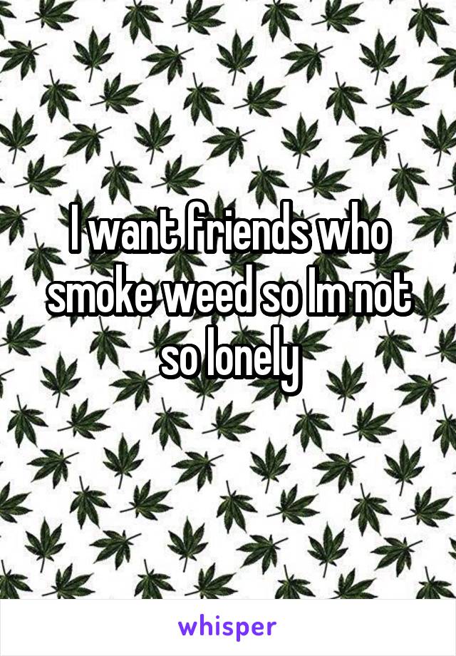 I want friends who smoke weed so Im not so lonely
