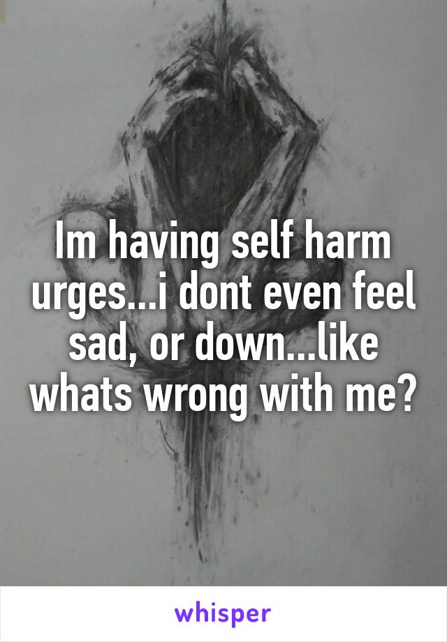 Im having self harm urges...i dont even feel sad, or down...like whats wrong with me?