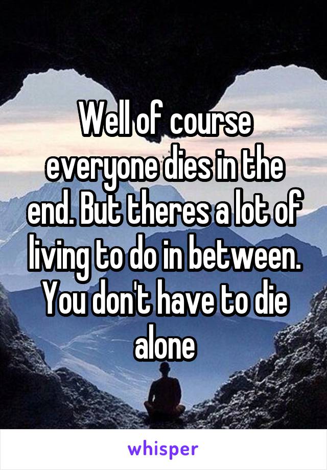 Well of course everyone dies in the end. But theres a lot of living to do in between. You don't have to die alone