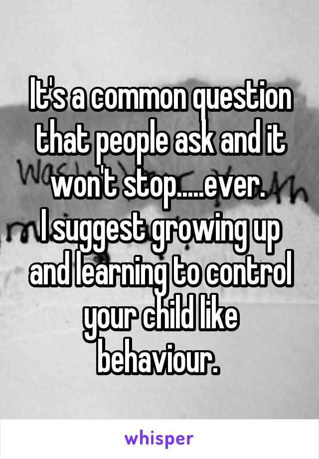 It's a common question that people ask and it won't stop.....ever. 
I suggest growing up and learning to control your child like behaviour. 