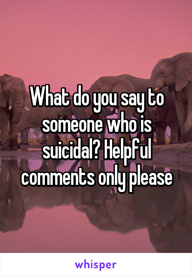 What do you say to someone who is suicidal? Helpful comments only please