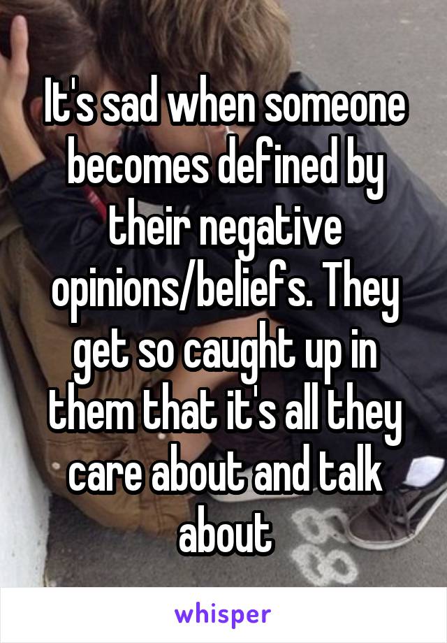 It's sad when someone becomes defined by their negative opinions/beliefs. They get so caught up in them that it's all they care about and talk about