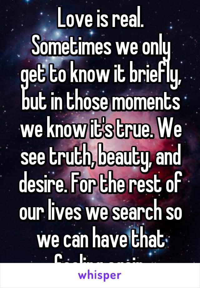 Love is real.
Sometimes we only get to know it briefly, but in those moments we know it's true. We see truth, beauty, and desire. For the rest of our lives we search so we can have that feeling again.