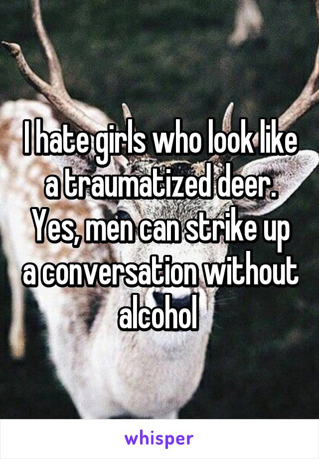 I hate girls who look like a traumatized deer. Yes, men can strike up a conversation without alcohol 