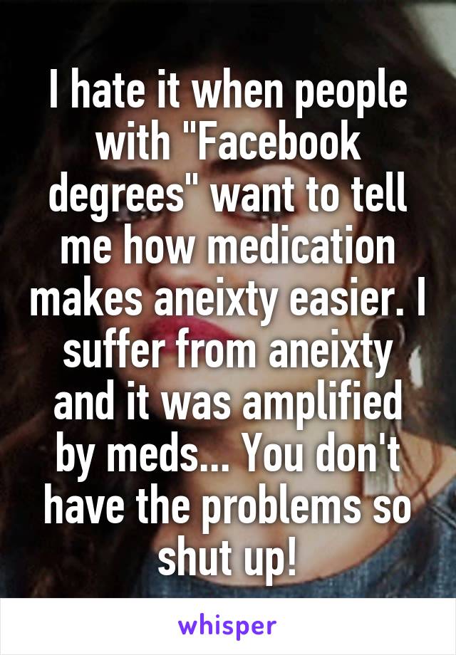 I hate it when people with "Facebook degrees" want to tell me how medication makes aneixty easier. I suffer from aneixty and it was amplified by meds... You don't have the problems so shut up!