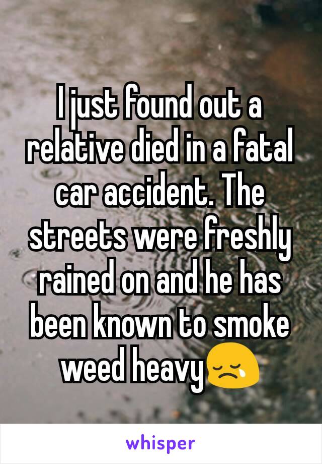 I just found out a relative died in a fatal car accident. The streets were freshly rained on and he has been known to smoke weed heavy😢