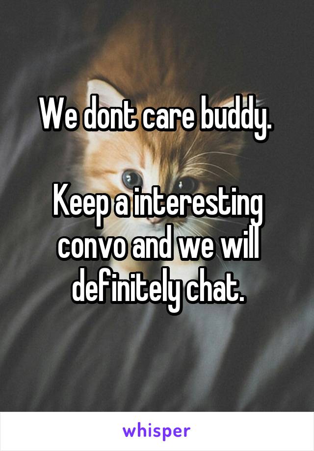 We dont care buddy. 

Keep a interesting convo and we will definitely chat.
