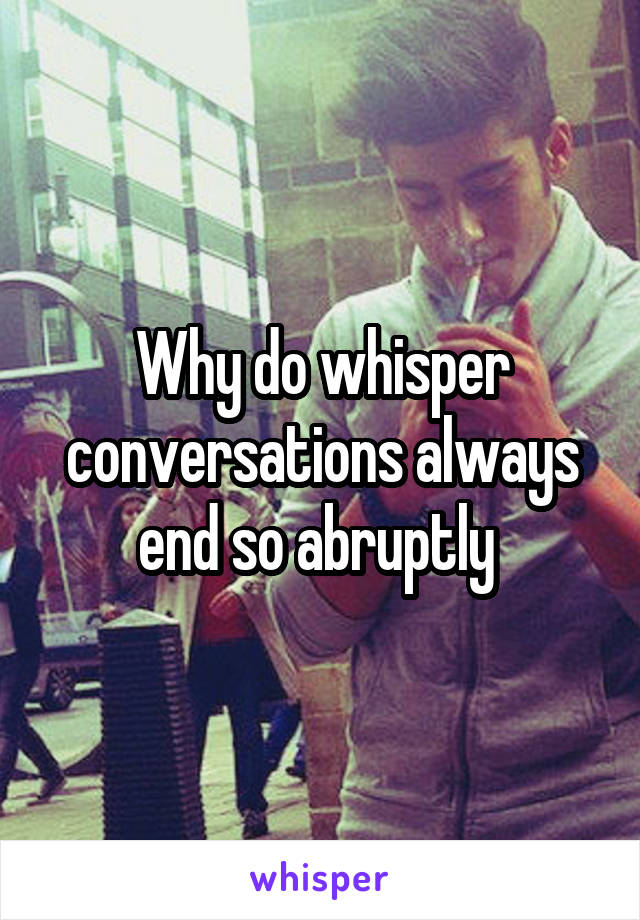 Why do whisper conversations always end so abruptly 