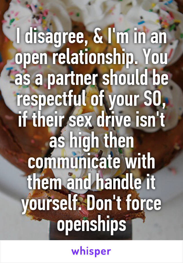 I disagree, & I'm in an open relationship. You as a partner should be respectful of your SO, if their sex drive isn't as high then communicate with them and handle it yourself. Don't force openships