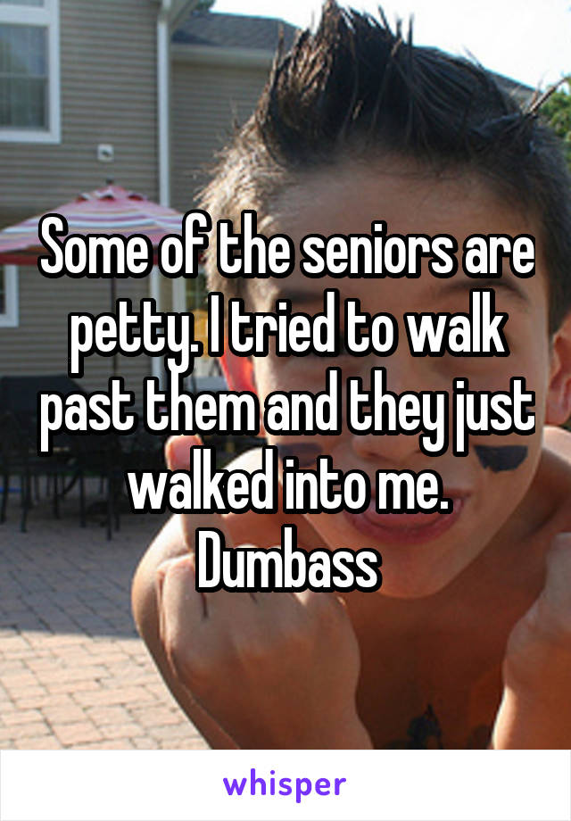 Some of the seniors are petty. I tried to walk past them and they just walked into me. Dumbass