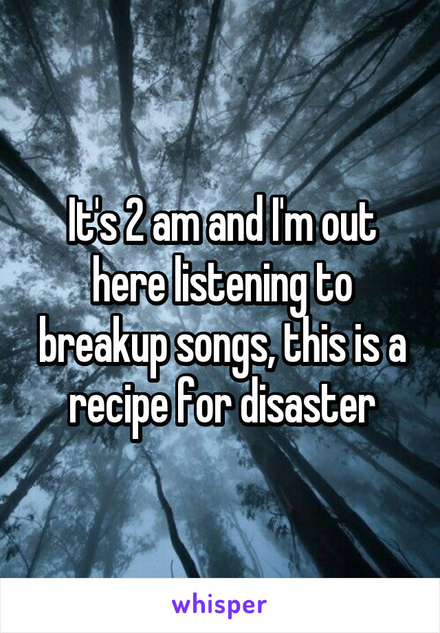 It's 2 am and I'm out here listening to breakup songs, this is a recipe for disaster