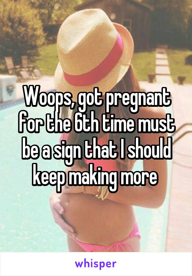 Woops, got pregnant for the 6th time must be a sign that I should keep making more 