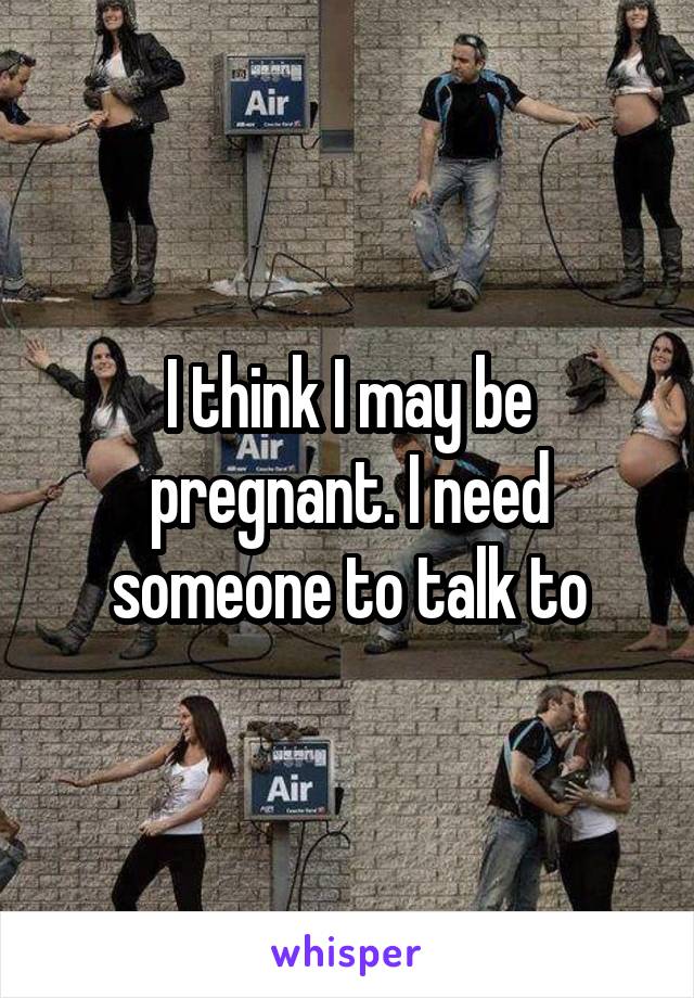 I think I may be pregnant. I need someone to talk to