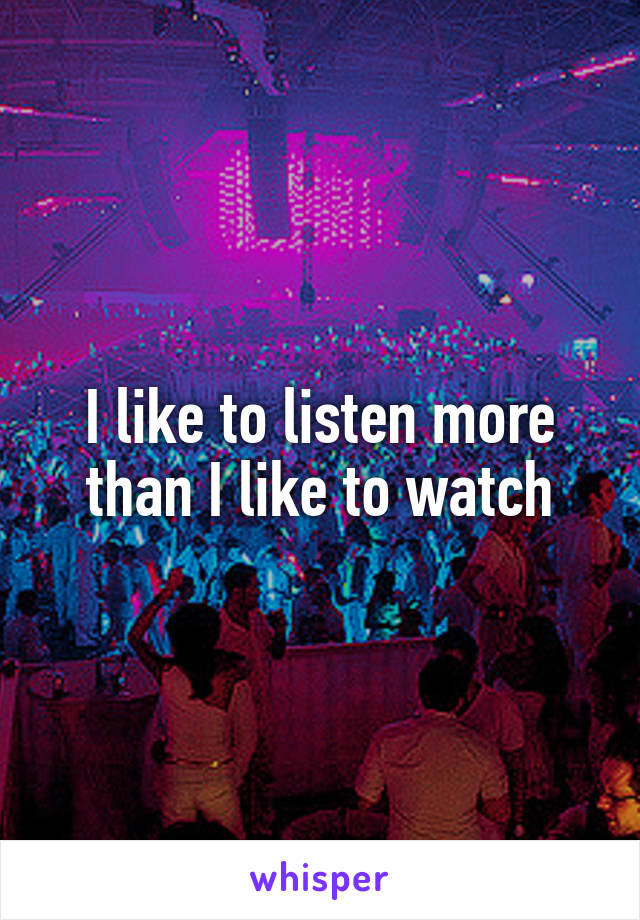 I like to listen more than I like to watch