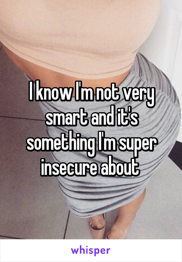 I know I'm not very smart and it's something I'm super insecure about 