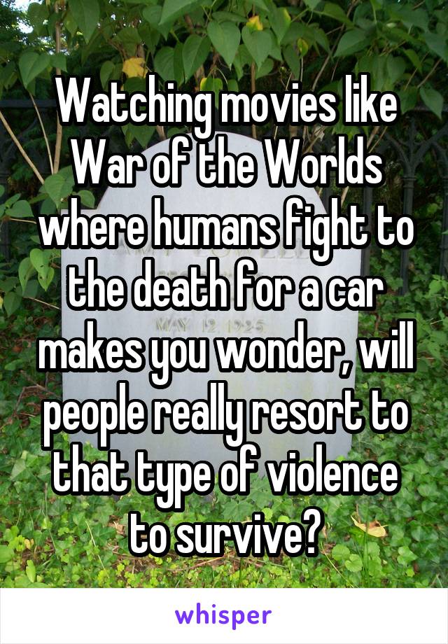 Watching movies like War of the Worlds where humans fight to the death for a car makes you wonder, will people really resort to that type of violence to survive?