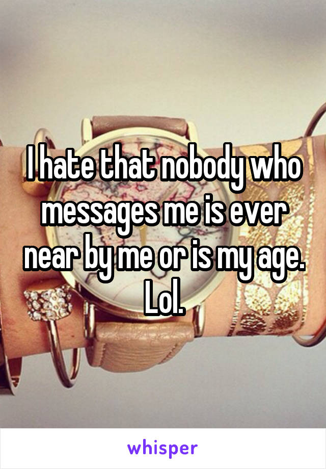 I hate that nobody who messages me is ever near by me or is my age. Lol.