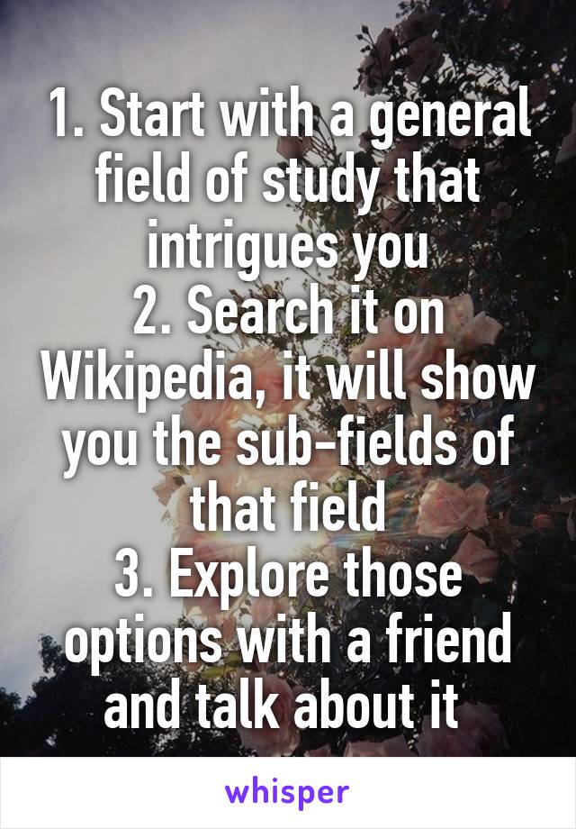 1. Start with a general field of study that intrigues you
2. Search it on Wikipedia, it will show you the sub-fields of that field
3. Explore those options with a friend and talk about it 